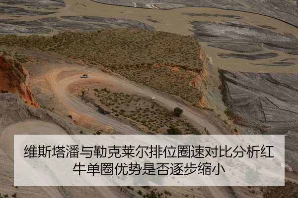 维斯塔潘与勒克莱尔排位圈速对比分析红牛单圈优势是否逐步缩小