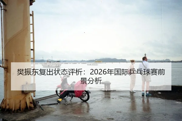 樊振东复出状态评析：2026年国际乒乓球赛前景分析